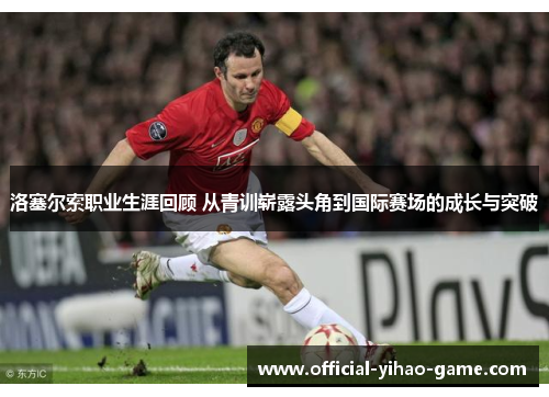 洛塞尔索职业生涯回顾 从青训崭露头角到国际赛场的成长与突破 洛塞尔索职业生涯回顾 从青训崭露头角到国际赛场的成长与突破