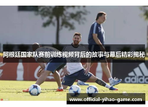 阿根廷国家队赛前训练视频背后的故事与幕后精彩揭秘