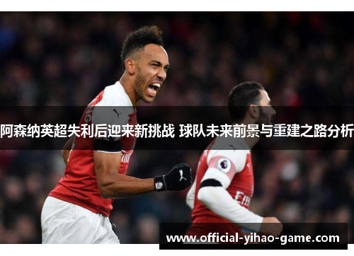 阿森纳英超失利后迎来新挑战 球队未来前景与重建之路分析 阿森纳英超失利后迎来新挑战 球队未来前景与重建之路分析