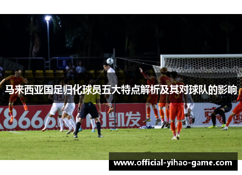 马来西亚国足归化球员五大特点解析及其对球队的影响 马来西亚国足归化球员五大特点解析及其对球队的影响