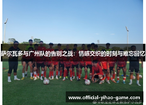 萨尔瓦多与广州队的告别之战:情感交织的时刻与难忘回忆 萨尔瓦多与广州队的告别之战:情感交织的时刻与难忘回忆