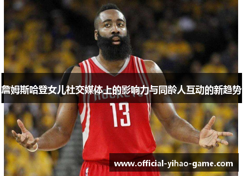 詹姆斯哈登女儿社交媒体上的影响力与同龄人互动的新趋势 詹姆斯哈登女儿社交媒体上的影响力与同龄人互动的新趋势