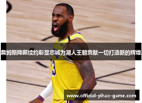 詹姆斯降薪续约彰显忠诚为湖人王朝贡献一切打造新的辉煌 詹姆斯降薪续约彰显忠诚为湖人王朝贡献一切打造新的辉煌